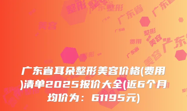 广东省耳朵整形美容价格(费用)清单2025报价大全(近6个月均价为:61195元)