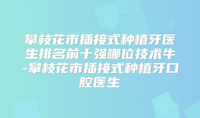 攀枝花市插接式种植牙医生排名前十强哪位技术牛-攀枝花市插接式种植牙口腔医生
