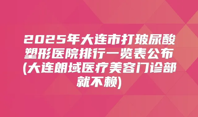 2025年大连市打玻尿酸塑形医院排行一览表公布(大连朗域医疗美容门诊部就不赖)