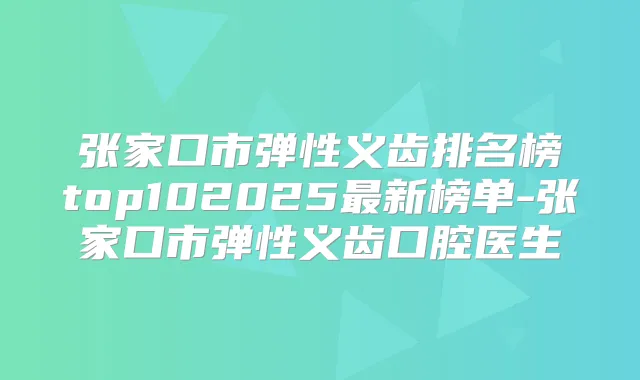 张家口市弹性义齿排名榜top102025新榜单-张家口市弹性义齿口腔医生