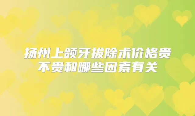 扬州上颌牙拔除术价格贵不贵和哪些因素有关