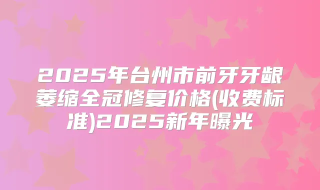 2025年台州市前牙牙龈萎缩全冠修复价格(收费标准)2025新年曝光