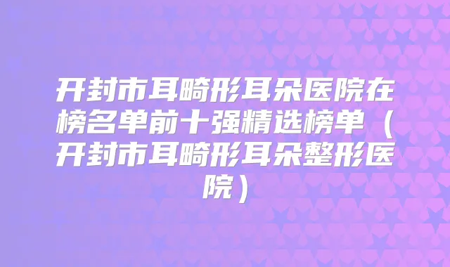 开封市耳畸形耳朵医院在榜名单前十强精选榜单(开封市耳畸形耳朵整形医院)