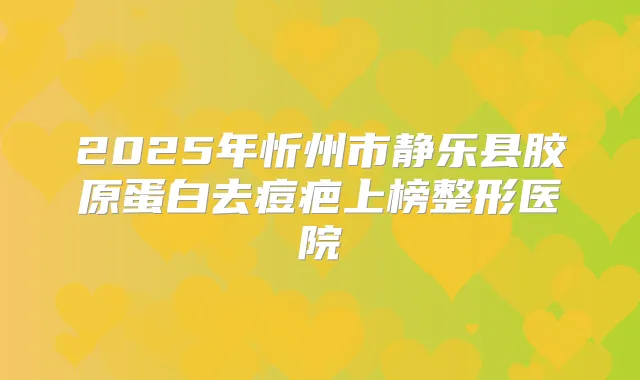 2025年忻州市静乐县胶原蛋白去痘疤上榜整形医院