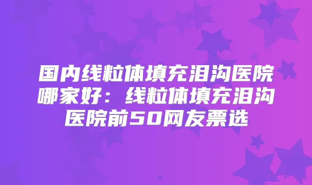 国内线粒体填充泪沟医院哪家好:线粒体填充泪沟医院前50网友票选