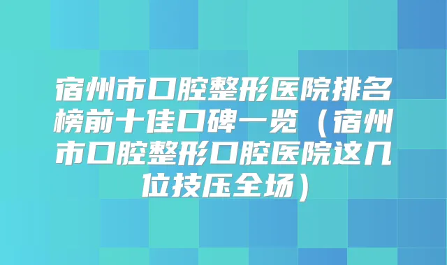宿州市口腔整形医院排名榜前十佳口碑一览（宿州市口腔整形口腔医院这几位技压全场）
