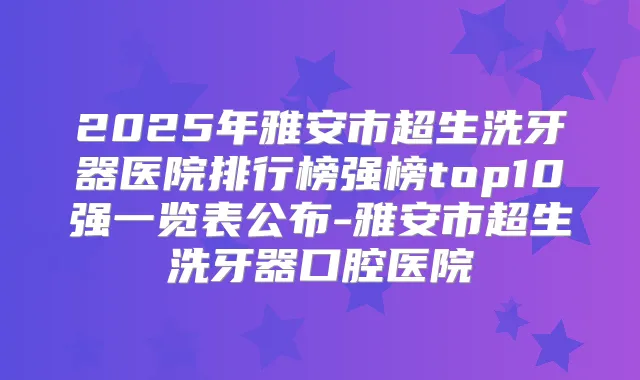 2025年雅安市超生洗牙器医院排行榜强榜top10强一览表公布-雅安市超生洗牙器口腔医院