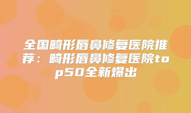 全国畸形唇鼻修复医院推荐：畸形唇鼻修复医院top50全新爆出