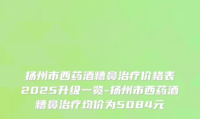 扬州市西药酒糟鼻价格表2025升级一览-扬州市西药酒糟鼻均价为5084元