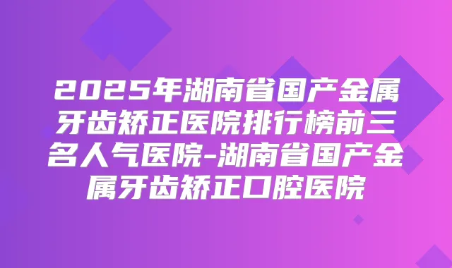 2025年湖南省国产金属牙齿矫正医院排行榜前三名人气医院-湖南省国产金属牙齿矫正口腔医院