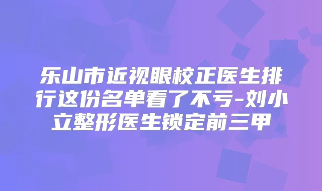 乐山市近视眼校正医生排行这份名单看了不亏-刘小立整形医生锁定前三甲