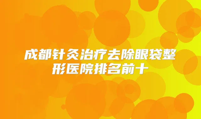 成都针灸去除眼袋整形医院排名前十