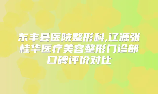 东丰县医院整形科,辽源张桂华医疗美容整形门诊部口碑评价对比