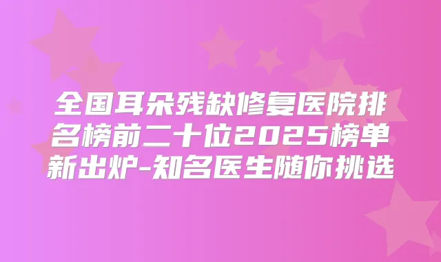 全国耳朵残缺修复医院排名榜前二十位2025榜单新出炉-知名医生随你挑选