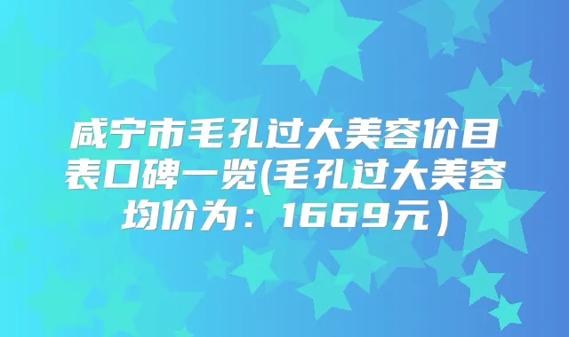 咸宁市毛孔过大美容价目表口碑一览(毛孔过大美容均价为:1669元)