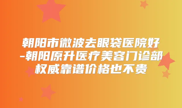 朝阳市微波去眼袋医院好-朝阳原升医疗美容门诊部靠谱价格也不贵