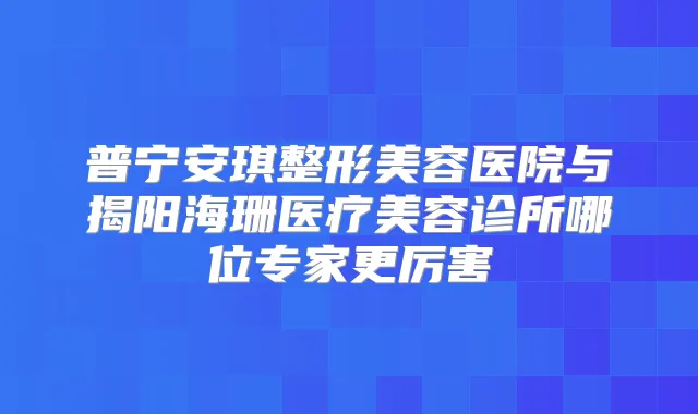 普宁安琪整形美容医院与揭阳海珊医疗美容诊所哪位专家更厉害
