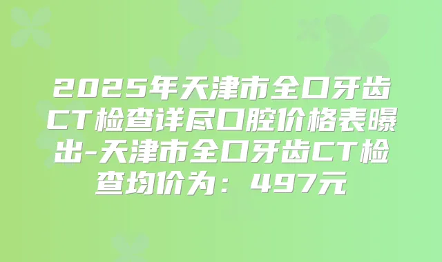 2025年天津市全口牙齿CT检查详尽口腔价格表曝出-天津市全口牙齿CT检查均价为：497元
