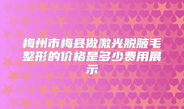 梅州市梅县做激光脱腋毛整形的价格是多少费用展示
