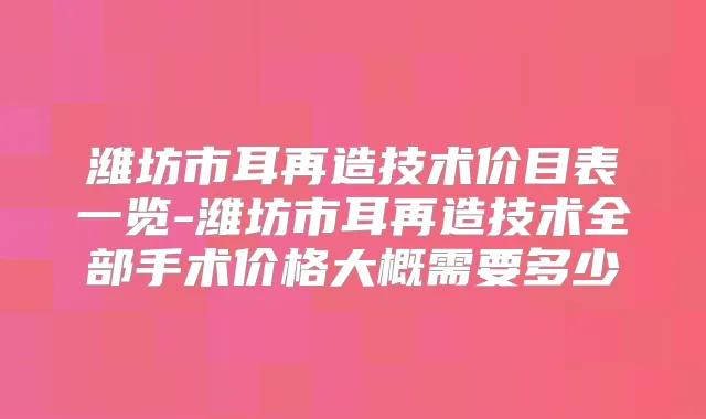 潍坊市耳再造技术价目表一览-潍坊市耳再造技术全部手术价格大概需要多少