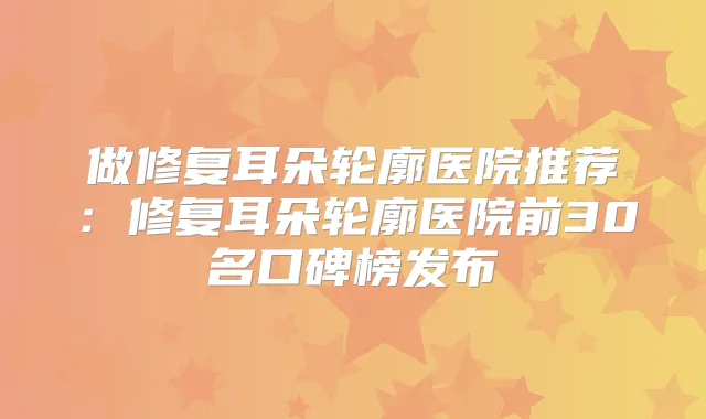 做修复耳朵轮廓医院推荐：修复耳朵轮廓医院前30名口碑榜发布