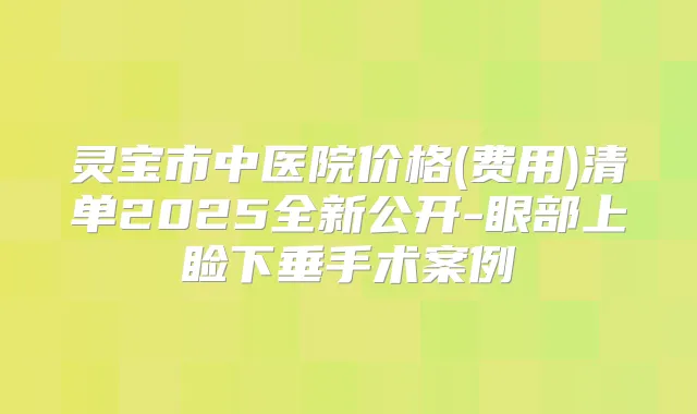 灵宝市中医院价格(费用)清单2025全新公开-眼部上睑下垂手术案例