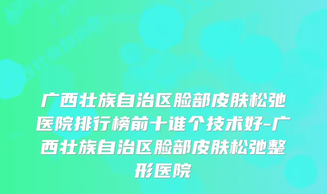 广西壮族自治区脸部皮肤松弛医院排行榜前十谁个技术好-广西壮族自治区脸部皮肤松弛整形医院