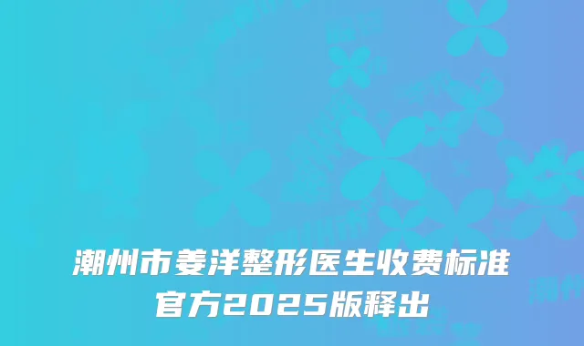 潮州市姜洋整形医生收费标准官方2025版释出