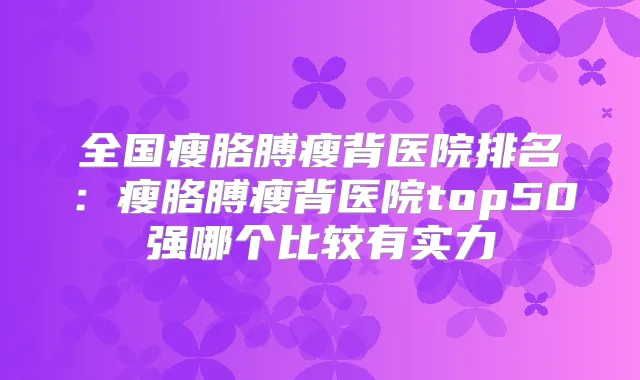 全国瘦胳膊瘦背医院排名：瘦胳膊瘦背医院top50强哪个比较有实力