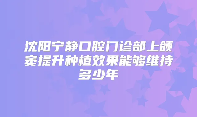 沈阳宁静口腔门诊部上颌窦提升种植效果能够维持多少年