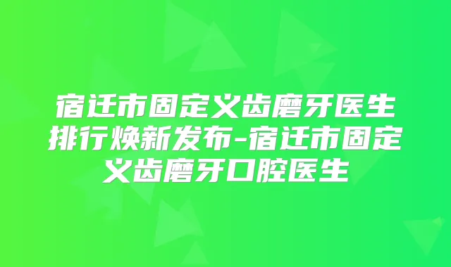 宿迁市固定义齿磨牙医生排行焕新发布-宿迁市固定义齿磨牙口腔医生