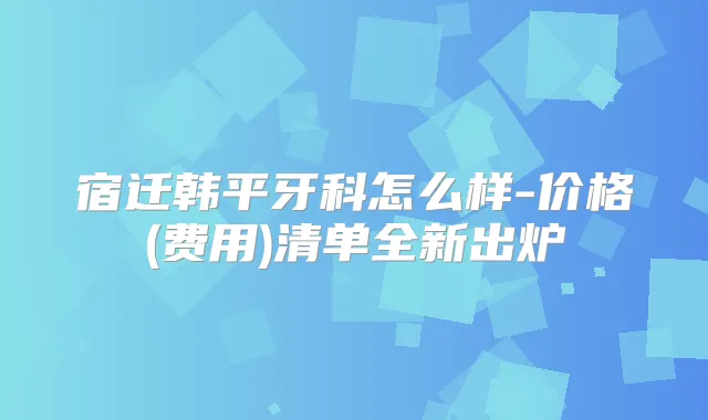 宿迁韩平牙科怎么样-价格(费用)清单全新出炉