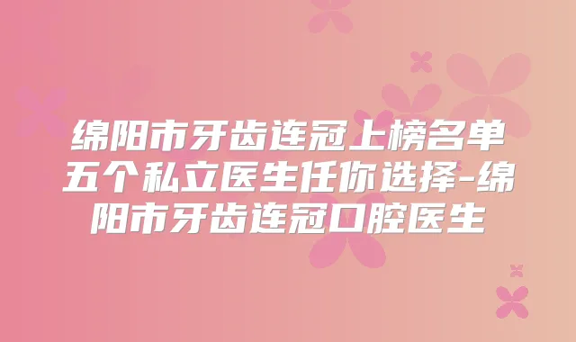 绵阳市牙齿连冠上榜名单五个私立医生任你选择-绵阳市牙齿连冠口腔医生