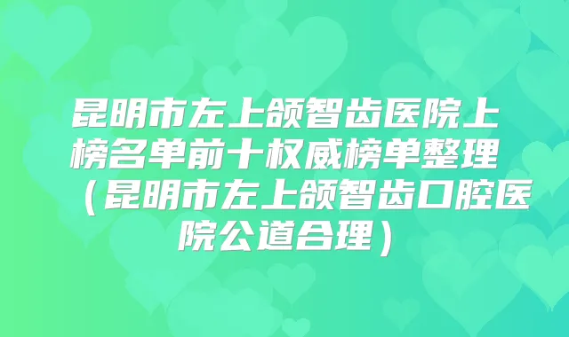 昆明市左上颌智齿医院上榜名单前十榜单整理（昆明市左上颌智齿口腔医院公道合理）