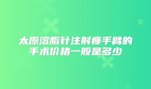 太原溶脂针注射瘦手臂的手术价格一般是多少