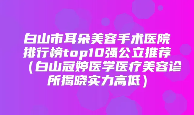 白山市耳朵美容手术医院排行榜top10强公立推荐（白山冠婷医学医疗美容诊所揭晓实力高低）