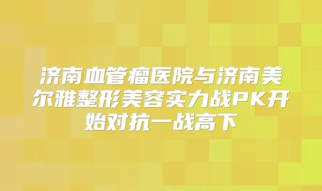 济南血管瘤医院与济南美尔雅整形美容实力战PK开始对抗一战高下