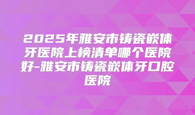 2025年雅安市铸瓷嵌体牙医院上榜清单哪个医院好-雅安市铸瓷嵌体牙口腔医院