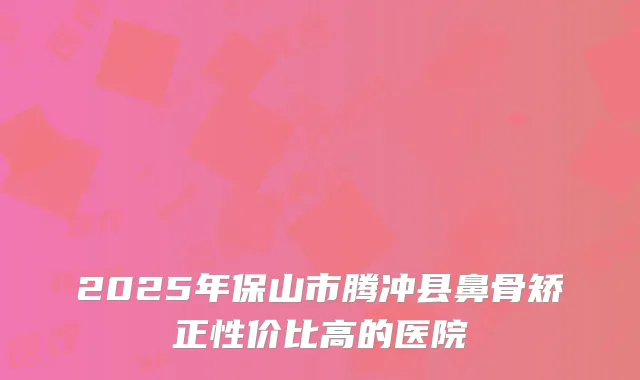 2025年保山市腾冲县鼻骨矫正性价比高的医院