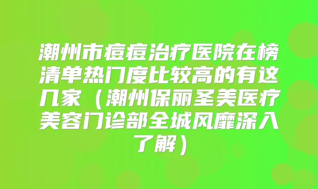 潮州市痘痘医院在榜清单热门度比较高的有这几家(潮州保丽圣美医疗美容门诊部全城风靡深入了解)