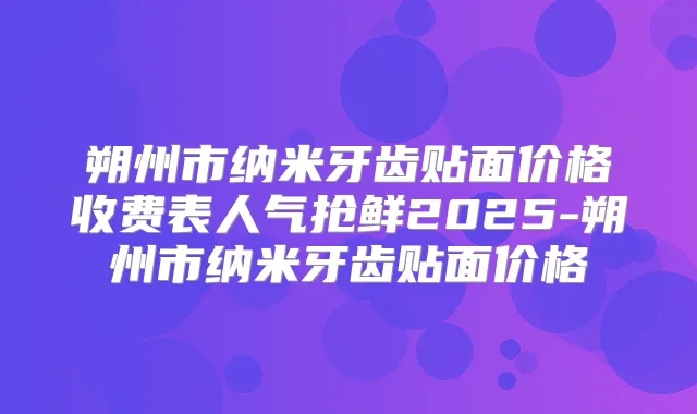 朔州市纳米牙齿贴面价格收费表人气抢鲜2025-朔州市纳米牙齿贴面价格