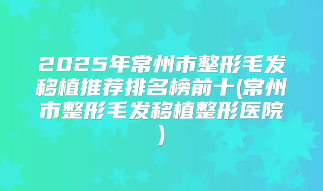 2025年常州市整形毛发移植推荐排名榜前十(常州市整形毛发移植整形医院)