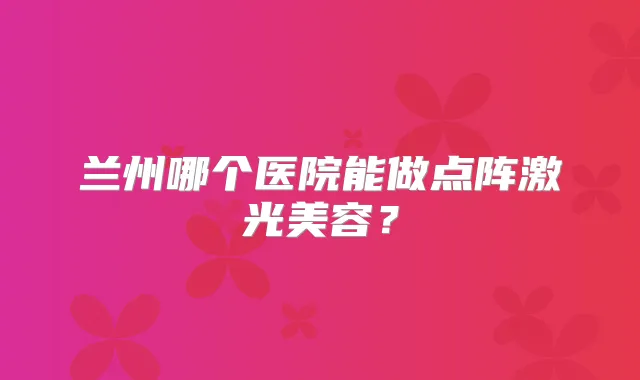 兰州哪个医院能做点阵激光美容?