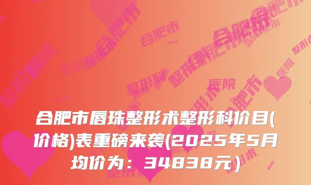 合肥市唇珠整形术整形科价目(价格)表重磅来袭(2025年5月均价为：34838元）