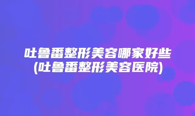 吐鲁番整形美容哪家好些(吐鲁番整形美容医院)