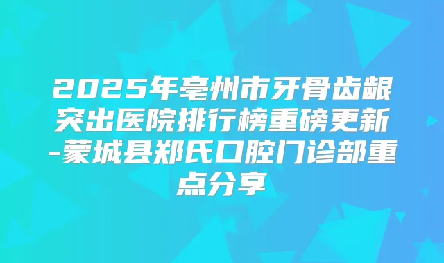 2025年亳州市牙骨齿龈突出医院排行榜重磅更新-蒙城县郑氏口腔门诊部重点分享
