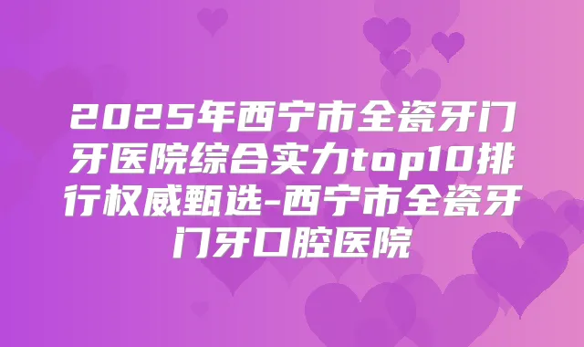 2025年西宁市全瓷牙门牙医院综合实力top10排行甄选-西宁市全瓷牙门牙口腔医院