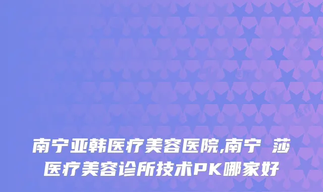 南宁亚韩医疗美容医院,南宁珮莎医疗美容诊所技术PK哪家好