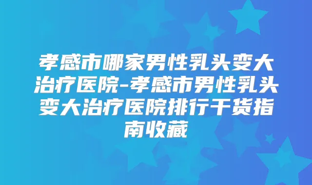 孝感市哪家男性乳头变大医院-孝感市男性乳头变大医院排行干货指南收藏
