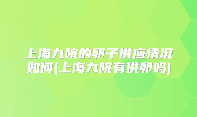 上海九院的卵子供应情况如何(上海九院有供卵吗)